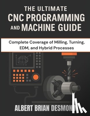 Desmond, Albert Brian - The Ultimate CNC Programming and Machine Guide: Complete Coverage of Milling, Turning, EDM, and Hybrid Processes