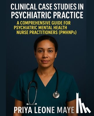 Maye, Priya Leone - Clinical Case Studies in Psychiatric Practice: A Comprehensive Guide for Psychiatric Mental Health Nurse Practitioners (PMHNPs)