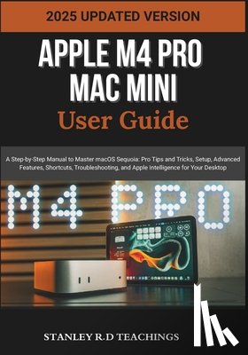 Teachings, Stanley R. D. - Apple M4 Pro Mac Mini User Guide 2025: A Step-by-Step Manual to Master macOS Sequoia: Pro Tips and Tricks, Setup, Advanced Features, Shortcuts, Troubl
