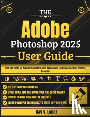 Lopez, Ray V. - The Adobe Photoshop 2025 User Guide: Tips and Tricks for Maximizing Performance, Productivity, and Unlocking Your Creative Potential