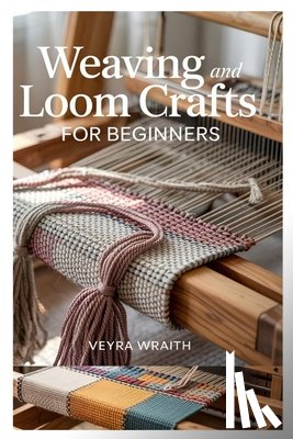 Wraith, Veyra - Weaving and Loom Crafts for Beginners: A Complete Step-By-Step Guide to Weaving Techniques, Tools, and Patterns for New Weavers at Home