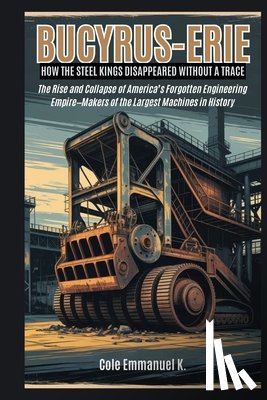 Emmanuel K., Cole - Bucyrus-Erie: How the Steel Kings Disappeared Without a Trace: The Rise and Collapse of America's Forgotten Engineering Empire-Makers of the Largest M