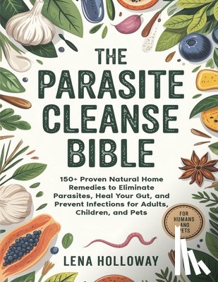 Holloway, Lena - The Parasite Cleanse Bible: 150+ Proven Natural Home Remedies to Eliminate Parasites, Heal Your Gut, and Prevent Infections for Adults, Children, and