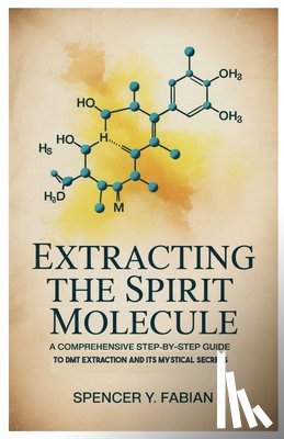 Fabian, Spencer Y. - Extracting the Spirit Molecule: A Comprehensive Step-by-Step Guide to DMT Extraction and Its Mystical Secrets