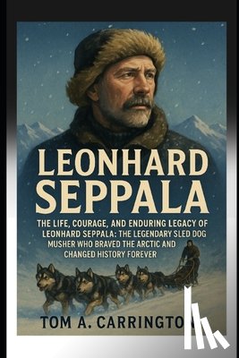 Carrington, Tom A. - Leonhard Seppala: The Life, Courage, and Enduring Legacy of Leonhard Seppala: The Legendary Sled Dog Musher Who Braved the Arctic and Changed History