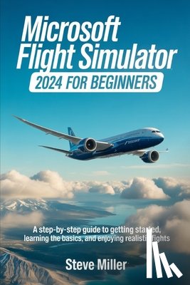 Miller, Steve - Microsoft Flight Simulator 2024 for Beginers: A Step-By-Step Guide to Getting Started, Learning the Basics, and Enjoying Realistic Flights