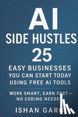 Garg, Ishan - AI Side Hustles: 25 Easy Businesses You Can Start Today Using Free AI Tools: Work Smart, Earn Fast - No Coding Needed