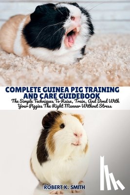 Smith, Robert K. - Complete Guinea Pig Training and Care Guidebook: The Simple Techniques To Raise, Train, And Bond With Your Piggies The Right Manner Without Stress