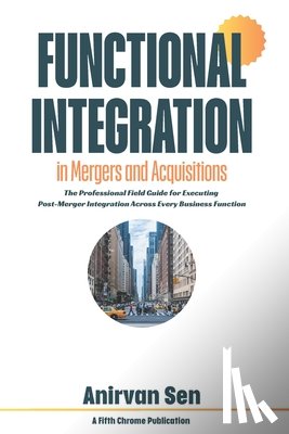 Sen, Anirvan - Functional Integration in Mergers and Acquisitions: The Professional Field Guide for Executing Post-Merger Integration Across Every Business Function