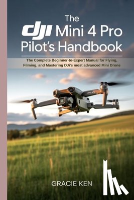 Ken, Gracie - The DJI Mini 4 Pro Pilot's Handbook: The Complete Beginner- to -Expert Manual for Flying, Filming, and Mastering DJI's Most Advanced Mini Drone