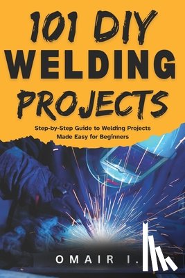 I, Omair - 101 DIY Welding Projects: Step-by-Step Guide to Welding Projects Made Easy for Beginners