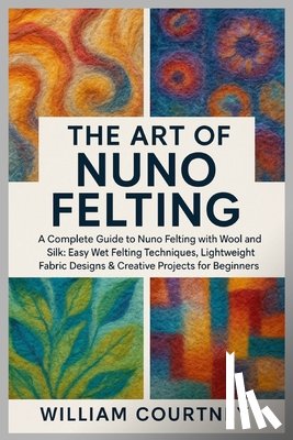 Courtney, William - The Art of Nuno Felting: A Complete Guide to Nuno Felting with Wool and Silk: Easy Wet Felting Techniques, Lightweight Fabric Designs & Creative Proje