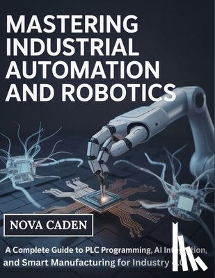 Caden, Nova - Mastering Industrial Automation and Robotics: A Complete Guide to PLC Programming, AI Integration, and Smart Manufacturing for Industry 4.0