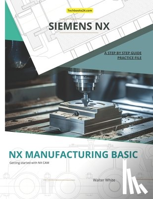 White, Walter - Nx Manufacturing Basic: Foundations of CNC Programming and Toolpath Generation in Siemens NX