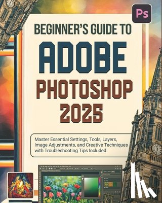 Greywood, Miles - Beginner's Guide to Adobe Photoshop 2025: Master Essential Settings, Tools, Layers, Image Adjustments, and Creative Techniques with Troubleshooting Ti