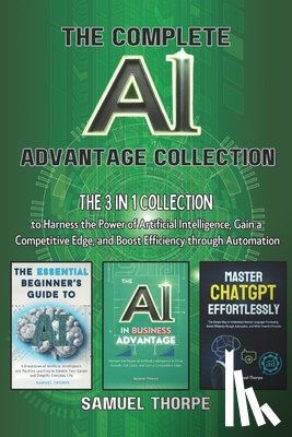 Thorpe, Samuel - The Complete AI Advantage Collection: The 3 in 1 Collection to Harness the Power of Artificial Intelligence, Gain a Competitive Edge, and Boost Effici