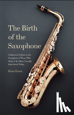 Erwin, Brian - The Birth of the Saxophone: A Historical Tribute to the Saxophone and Those Who Made it the Most Versatile Instrument Today