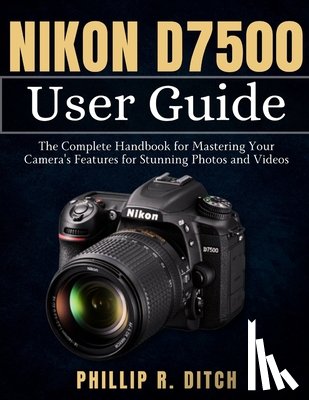 Ditch, Phillip R. - Nikon D7500 User Guide: The Complete Handbook for Mastering Your Camera's Features for Stunning Photos and Videos