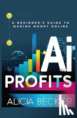 Becker, Alicia - AI Profits: A Beginner's Guide to Making Money Online Unlock The Power Of Artificial Intelligence: Automate Tasks, Boost Productiv