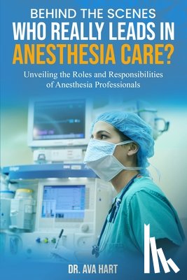 Hart, Ava - Behind the Scenes: Who Really Leads in Anesthesia Care?: Unveiling the Roles and Responsibilities of Anesthesia Professionals