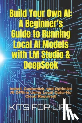 Kits for Life - Build Your Own AI: A Beginner's Guide to Running Local AI Models with LM Studio & DeepSeek: Install, Customize, and Optimize AI Offline U