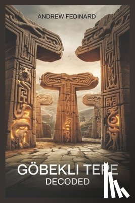 Fedinard, Andrew - Göbekli Tepe Decoded: Exploring the Forgotten Knowledge of the World's First Temple and the Origins of Complex Society