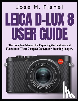 Fishel, Jose M. - Leica D-Lux 8 User Guide: The Complete Manual for Exploring the Features and Functions of Your Compact Camera for Stunning Imagery