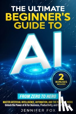 Fox, Jennifer - The Ultimate Beginner's Guide to AI: Master Artificial Intelligence, Automation, and The Future of Work Unlock the Power of AI for Business, Productiv