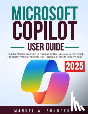 Sundberg, Manuel W. - Microsoft Copilot User Guide 2025: The Essential Companion to Navigating the Future of AI-Powered Productivity to Harness the Full Potential of This I
