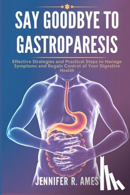 Ames, Jennifer R. - Say Goodbye to Gastroparesis: Effective Strategies and Practical Steps to Manage Symptoms and Regain Control of Your Digestive Health