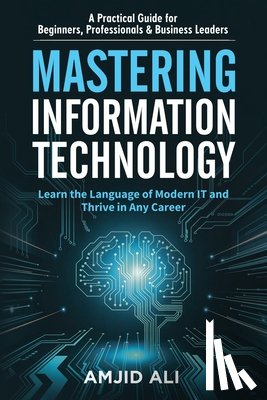 Ali, Amjid - Mastering Information Technology: A Practical Guide for Beginners, Professionals & Business Leaders