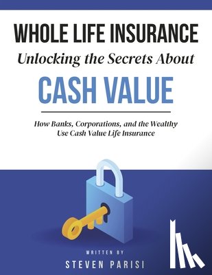 Parisi, Steven - Whole Life Insurance Unlocking the Secrets about Cash Value: How Banks, Corporations, and the Wealthy Use Cash Value Life Insurance