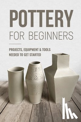 Knight, George - Pottery For Beginners: Projects, Equipment & Tools Needed To Get Started: Pottery Making Guide