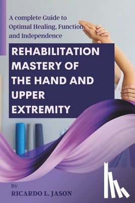 Jason, Ricardo L. - Rehabilitation Mastery of the Hand and Upper Extremity: A complete Guide to Optimal Healing, Function, and Independence