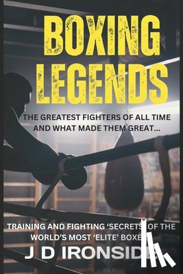 Ironside, J. D. - Boxing Legends: The Greatest Fighters of All Time and What Made Them Great: Training and Fighting 'Secrets' of the World's Most 'Elite' Boxers