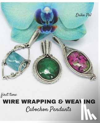 Pal, Erika - First Time Wire Wrapping & Weaving Cabochon Pendants: 12 Complete Tutorials, Intensive Course for Beginners to Become Advanced