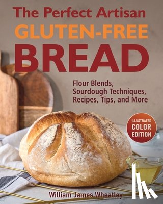 Wheatley, William James - The Perfect Artisan Gluten-Free Bread: Flour Blends, Sourdough Techniques, Recipes, Tips, and More