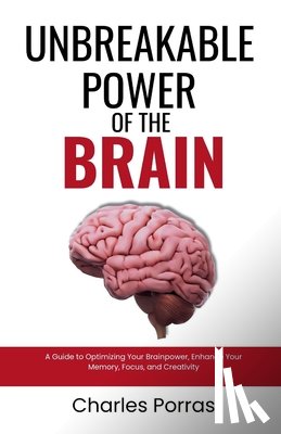 Porras, Charles - Unbreakable Power of the Brain: A Guide to Optimizing Your Brainpower, Enhance Your Memory, Focus, and Creativity