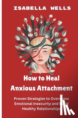 Wells, Isabella - How to Heal Anxious Attachment: Proven Strategies to Overcome Emotional Insecurity and Build Healthy Relationships