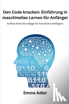Adler, Emma - Den Code knacken: Einführung in maschinelles Lernen für Anfänger: Aufbau einer Grundlage für künstliche Intelligenz
