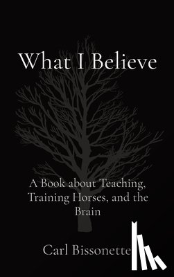 Bissonette, Carl D. - What I Believe: A Book about Teaching, Training Horses, and the Brain