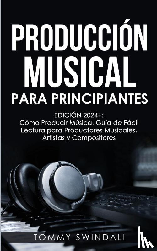 Swindali, Tommy - Producción Musical Para Principiantes | Edición 2024+ Cómo Producir Música, Guía De Fácil Lectura Para Productores Musicales, Artistas Y Compositores (Spanish Edition)
