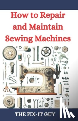 Guy, The Fix-It - How to Repair and Maintain Sewing Machines: Troubleshooting, Fixing, and Servicing All Types of Sewing Machines for Beginners and Professionals