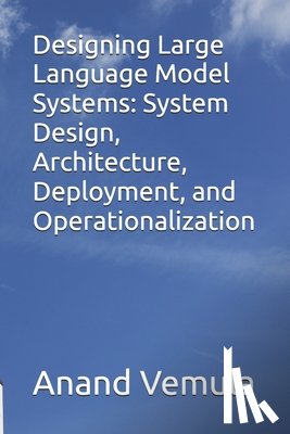 Vemula, Anand - Designing Large Language Model Systems: System Design, Architecture, Deployment, and Operationalization