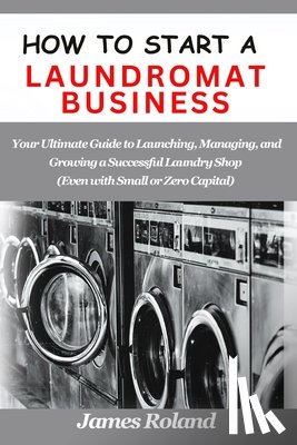 Roland, James - How to Start a Laundromat Business: Your Ultimate Guide to Launching, Managing, and Growing a Successful Laundry Shop (Even with Small or Zero Capital