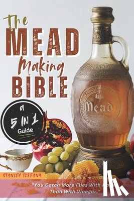 Tiffany, Stanley - The Mead Making Bible: A Guide To Making Your Own Honey Wine At Home With Unique Recipes; Mastering The Art Of Fermentation; How To Set Up A Meadery.