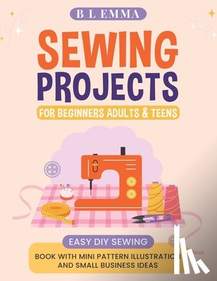 Emma, B. L. - Sewing projects for beginners adults & teens: easy DIY sewing book with mini pattern illustration and small business ideas