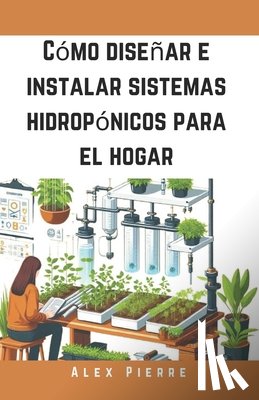 Pierre, Alex - Cómo diseñar e instalar sistemas hidropónicos para el hogar: Una guía de bricolaje para el cultivo de plantas de interior, jardines verticales y el cu