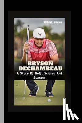 Andrews, William P. - Bryson Dechambeau: A Story Of Golf, Science And Success