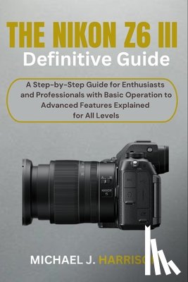Harrison, Michael J. - The Nikon Z6 III Definitive Guide: A Step-by-Step Guide for Enthusiasts and Professionals with Basic Operation to Advanced Features Explained for All